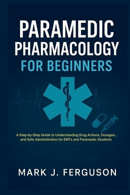 Paramedic Pharmacology for Beginners: A Step-by-Step Guide to Understanding Drug Actions, Dosages, and Safe Administration for EMTs and Paramedic Stud by J. Ferguson, Mark