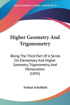 Higher Geometry And Trigonometry: Being The Third Part Of A Series On Elementary And Higher Geometry, Trigonometry, And Mensuration (1845) by Scholfield, Nathan
