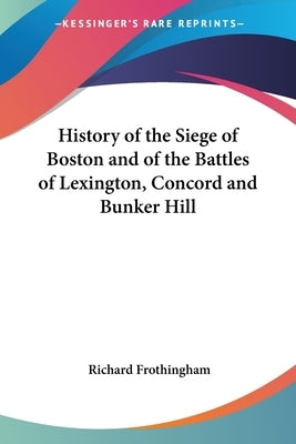 History of the Siege of Boston and of the Battles of Lexington, Concord and Bunker Hill by Frothingham, Richard