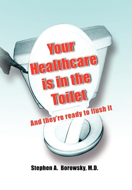 Your Healthcare is in the Toilet...... by Borowsky, Stephen A.
