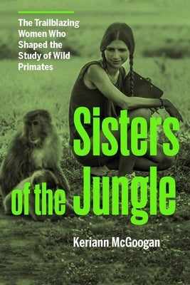 Sisters of the Jungle: Women Who Shaped the Science of Wild Primates by McGoogan, Keriann