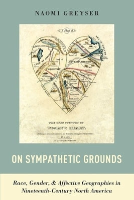 On Sympathetic Grounds: Race, Gender, and Affective Geographies in Nineteenth-Century North America by Greyser, Naomi