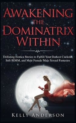 Awakening the Dominatrix Within: Titillating Erotica Stories to Fulfill Your Darkest Cuckold, Soft BDSM, and Male Female Male Sexual Fantasies by Anderson, Kelly