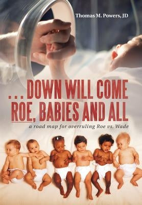 . . . Down Will Come Roe, Babies and All: A Road Map for Overruling Roe Vs. Wade by Powers Jd, Thomas M.