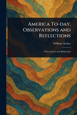 America To-day, Observations and Reflections by Archer, William