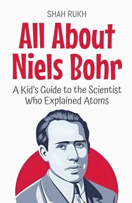 All About Niels Bohr: A Kid's Guide to the Scientist Who Explained Atoms by Rukh, Shah