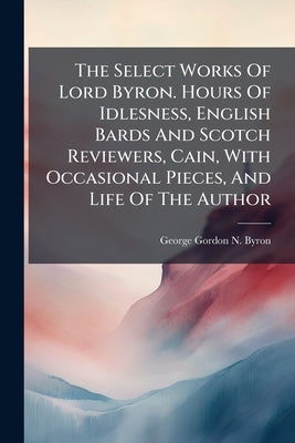 The Select Works Of Lord Byron. Hours Of Idlesness, English Bards And Scotch Reviewers, Cain, With Occasional Pieces, And Life Of The Author by George Gordon N. Byron (6th Baron ).