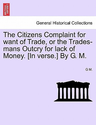 The Citizens Complaint for Want of Trade, or the Trades-Mans Outcry for Lack of Money. [in Verse.] by G. M. by M, G.