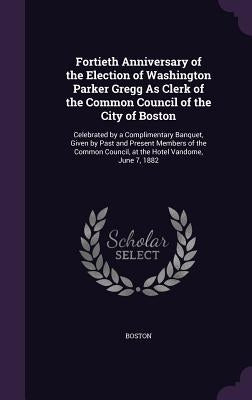 Fortieth Anniversary of the Election of Washington Parker Gregg As Clerk of the Common Council of the City of Boston: Celebrated by a Complimentary Ba by Boston