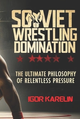 Soviet Wrestling Domination: The Ultimate Philosophy of Relentless Pressure: Mastering the Secrets of Soviet Wrestling: Technique, Tactics, and Mental by Karelin, Igor