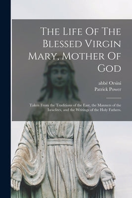 The Life Of The Blessed Virgin Mary, Mother Of God: Taken From the Traditions of the East, the Manners of the Israelites, and the Writings of the Holy by Orsini, Abbé (Mathieu) 1802-1875