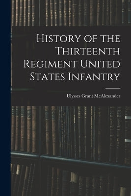 History of the Thirteenth Regiment United States Infantry by McAlexander, Ulysses Grant