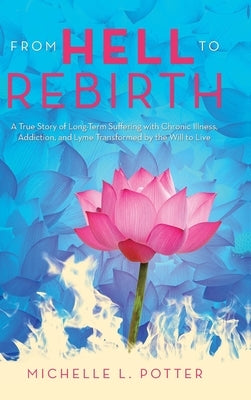 From Hell to Rebirth: A True Story of Long-Term Suffering with Chronic Illness, Addiction, and Lyme Transformed by the Will to Live by Potter, Michelle L.