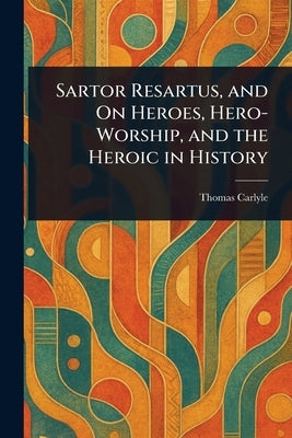 Sartor Resartus, and On Heroes, Hero-Worship, and the Heroic in History by Carlyle, Thomas