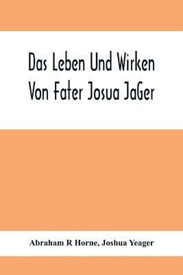 Das Leben Und Wirken Von Fater Josua Ja&#776;Ger: Evangelisch=Lutherischem Prediger Wie Auch Ein Ferzeichnik Seiner Amtsgescha&#776;Fte by R. Horne, Abraham
