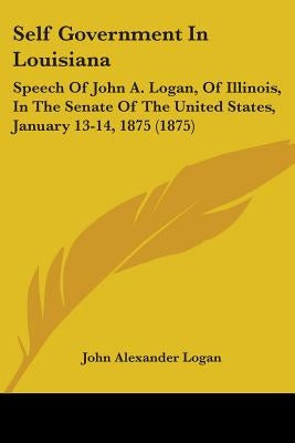 Self Government In Louisiana: Speech Of John A. Logan, Of Illinois, In The Senate Of The United States, January 13-14, 1875 (1875) by Logan, John Alexander