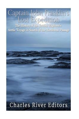 Captain John Franklin's Lost Expedition: The History of the British Explorer's Arctic Voyage in Search of the Northwest Passage by Charles River