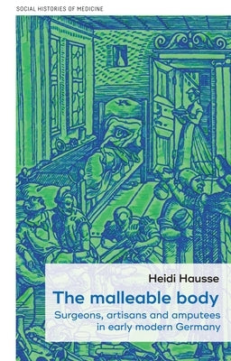 The Malleable Body: Surgeons, Artisans and Amputees in Early Modern Germany by Hausse, Heidi