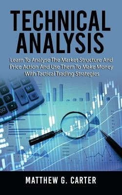Technical Analysis: Learn To Analyse The Market Structure And Price Action And Use Them To Make Money With Tactical Trading Strategies by Carter, Matthew G.