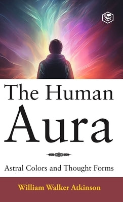 The Human Aura: Astral Colors and Thought Forms (Deluxe Hardbound Edition) by Atkinson, William Walker