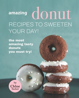 Amazing Donut Recipes to Sweeten Your Day!: The Most Amazing Tasty Donuts You Must Try! by Tucker, Chloe