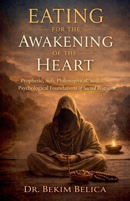 Eating for the Awakening of the Heart: Prophetic, Sufi, Philosophical, and Psychological Foundations of Sacred Restraint by Belica, Bekim