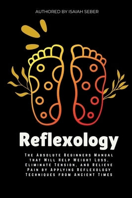 Reflexology: The Absolute Beginners Manual that Will Help Weight Loss, Eliminate Tension, and Relieve Pain by Applying Reflexology Techniques from Anc by Seber, Isaiah