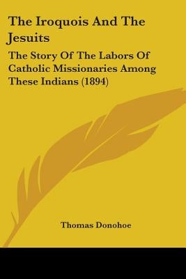 The Iroquois And The Jesuits: The Story Of The Labors Of Catholic Missionaries Among These Indians (1894) by Donohoe, Thomas