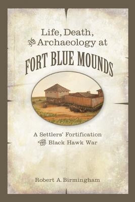 Life, Death, and Archaeology at Fort Blue Mounds: A Settlers' Fortification of the Black Hawk War by Birmingham, Robert A.