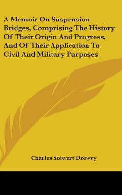 A Memoir On Suspension Bridges, Comprising The History Of Their Origin And Progress, And Of Their Application To Civil And Military Purposes by Drewry, Charles Stewart