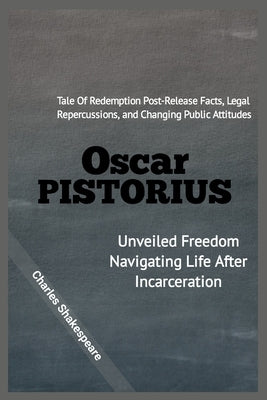 Oscar Pistorius: Unveiled Freedom Navigating Life After Incarceration: Tale Of Redemption, Post-Release Facts, Legal Repercussions, and by Shakespeare, Charles