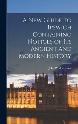 A New Guide to Ipswich Containing Notices of Its Ancient and Modern History by Wodderspoon, John
