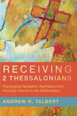 Receiving 2 Thessalonians: Theological Reception Aesthetics from the Early Church to the Reformation by Talbert, Andrew R.
