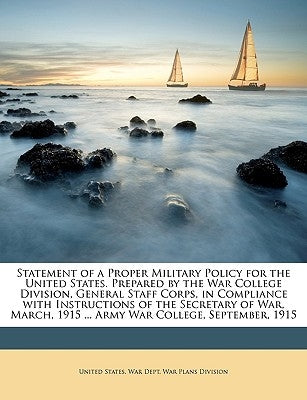 Statement of a Proper Military Policy for the United States. Prepared by the War College Division, General Staff Corps, in Compliance with Instruction by United States War Dept War Plans Divis