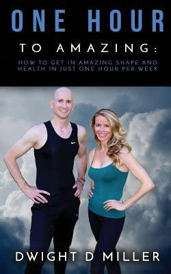 One Hour to Amazing: How to Get in Amazing Shape and Health in Just One Hour per Week by Miller, Dwight D.