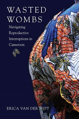 Wasted Wombs: Navigating Reproductive Interruptions in Cameroon by Van Der Sijpt, Erica