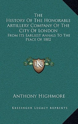 The History Of The Honorable Artillery Company Of The City Of London: From Its Earliest Annals To The Peace Of 1802 by Highmore, Anthony