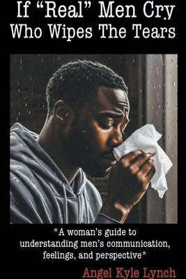 If "Real Men" Cry Who Wipes the Tears: A woman's guide to understanding men's communication, feelings, and perspective by Lynch, Angel Kyle