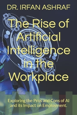 The Rise of Artificial Intelligence in the Workplace: Exploring the Pros and Cons of AI and its Impact on Employment. by Ashraf, Irfan