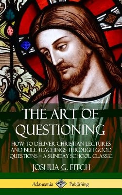 The Art of Questioning: How to Deliver Christian Lectures and Bible Teachings through Good Questions - a Sunday School Classic (Hardcover) by Fitch, Joshua G.