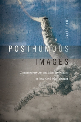 Posthumous Images: Contemporary Art and Memory Politics in Post-Civil War Lebanon by Elias, Chad