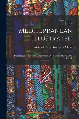The Mediterranean Illustrated: Picturesque Views And Descriptions Of Its Cities, Shores, And Islands by William Henry Davenport Adams
