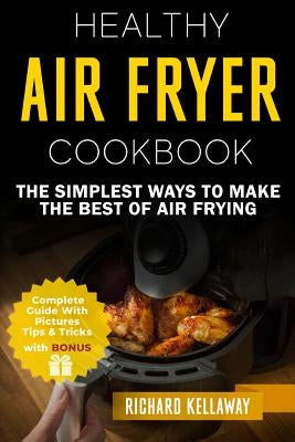 Air Fryer Cookbook: Healthy Air Fryer Cookbook: The Simplest Ways to Make the Best of Air Frying by Kellaway, Richard