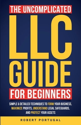 The Uncomplicated LLC Guide for Beginners: Simple & Detailed Techniques to Form Your Business, Maximize Profits, Understand Legal Safeguards, and Prot by Portugal, Robert