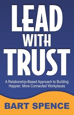 Lead with Trust: A Relationship-Based Approach to Building Happier, More Connected Workplaces by Spence, Bart