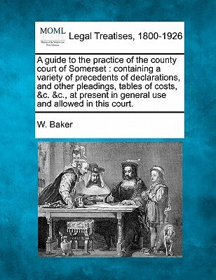 A Guide to the Practice of the County Court of Somerset: Containing a Variety of Precedents of Declarations, and Other Pleadings, Tables of Costs, &C. by Baker, W.