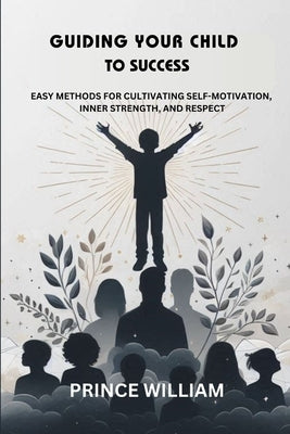 Guiding Your Child to Success: Easy Methods for Cultivating Self-Motivation, Inner Strength, and Respect by William, Prince
