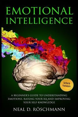 Emotional Intelligence: A Beginner's Guide to Understanding Emotions, Raising Your EQ and Improving Your Self-Knowledge by Roschmann, Neal D.