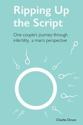 Ripping Up the Script: One Couple's Journey Through Infertility, a Man's Perspective by Druce, Charlie