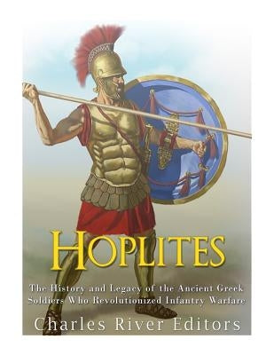 Hoplites: The History and Legacy of the Ancient Greek Soldiers Who Revolutionized Infantry Warfare by Charles River Editors